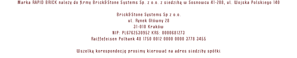 Marka RAPID BRICK należy do firmy Brick&Stone Systems Sp. z o.o. z siedzibą w Sosnowcu 41-208, ul. Wojska Polskiego 140 Brick&Stone Systems Sp z o.o. ul. Rynek Główny 28 31-010 Kraków NIP: PL6762530952 KRS: 0000681273 Raiffefeisen Polbank 48 1750 0012 0000 0000 3778 3455 Wszelką korespondecję prosimy kierować na adres siedziby spółki 